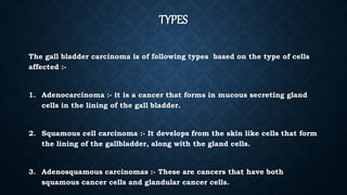 TYPES
The gall bladder carcinoma is of following types based on the type of cells
affected :-
1. Adenocarcinoma :- it is a cancer that forms in mucous secreting gland
cells in the lining of the gall bladder.
2. Squamous cell carcinoma :- It develops from the skin like cells that form
the lining of the gallbladder, along with the gland cells.
3. Adenosquamous carcinomas :- These are cancers that have both
squamous cancer cells and glandular cancer cells.
 