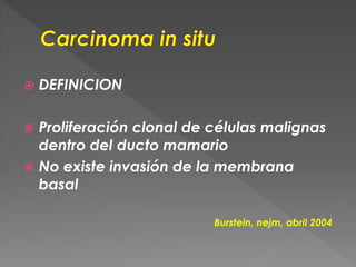  DEFINICION
 Proliferación clonal de células malignas
dentro del ducto mamario
 No existe invasión de la membrana
basal
Burstein, nejm, abril 2004
 