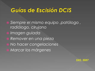  Siempre el mismo equipo ,patólogo ,
radiólogo, cirujano
 Imagen guiada
 Remover en una pieza
 No hacer congelaciones
 Marcar los márgenes
SSO, 2007
 