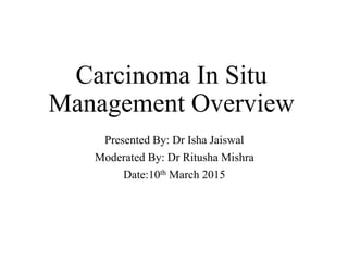 Carcinoma In Situ
Management Overview
Presented By: Dr Isha Jaiswal
Moderated By: Dr Ritusha Mishra
Date:10th March 2015
 