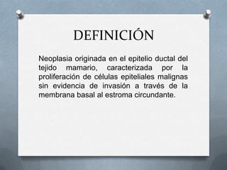 DEFINICIÓNNeoplasia originada en el epitelio ductal del tejido mamario, caracterizada por la proliferación de células epiteliales malignas sin evidencia de invasión a través de la membrana basal al estroma circundante.