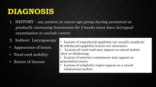 DIAGNOSIS
1. HISTORY - any patient in cancer age group having persistent or
gradually increasing hoarseness for 3 weeks must have laryngeal
examination to exclude cancer.
2. Indirect Laryngoscopy
• Appearance of lesion
• Vocal cord mobility
• Extent of disease
• Lesions of suprahyoid epiglottis are usually exophytic
& infrahyoid epiglottis lesions are ulcerative.
• Lesions of vocal cord may appear as raised nodule,
ulcer or thickening.
• Lesions of anterior commissure may appear as
granulation tissue.
• Lesions of subglottic region appear as a raised
submucosal nodule.
 
