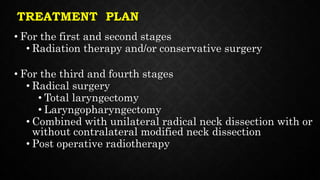 TREATMENT PLAN
• For the first and second stages
• Radiation therapy and/or conservative surgery
• For the third and fourth stages
• Radical surgery
• Total laryngectomy
• Laryngopharyngectomy
• Combined with unilateral radical neck dissection with or
without contralateral modified neck dissection
• Post operative radiotherapy
 