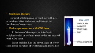• Combined therapy.
Surgical ablation may be combine with pre-
or postoperative radiation to decrease the
incidence of recurrence.
• Endoscopic resection with CO2 laser
T1 lesions of the supra- or infrahyoid
epiglottis with or without neck nodes are treated
with CO2 laser.
Laser excision has the advantages of lower
cost, lower duration of treatment and morbidity.
 