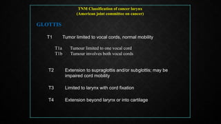 TNM Classification of cancer larynx
(American joint committee on cancer)
GLOTTIS
T1 Tumor limited to vocal cords, normal mobility
T1a Tumour limited to one vocal cord
T1b Tumour involves both vocal cords
T2 Extension to supraglottis and/or subglottis; may be
impaired cord mobility
T3 Limited to larynx with cord fixation
T4 Extension beyond larynx or into cartilage
 