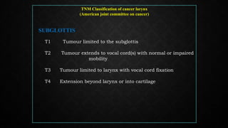 TNM Classification of cancer larynx
(American joint committee on cancer)
SUBGLOTTIS
T1 Tumour limited to the subglottis
T2 Tumour extends to vocal cord(s) with normal or impaired
mobility
T3 Tumour limited to larynx with vocal cord fixation
T4 Extension beyond larynx or into cartilage
 
