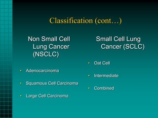 Classification (cont…)

   Non Small Cell              Small Cell Lung
    Lung Cancer                 Cancer (SCLC)
    (NSCLC)
                            • Oat Cell
• Adenocarcinoma
                            • Intermediate
• Squamous Cell Carcinoma
                            • Combined
• Large Cell Carcinoma
 