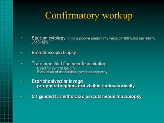 Confirmatory workup

•   Sputum cytology:it has a posive predictivity value of 100%,but sensitivity
    of 10-15%

•   Bronchoscopic biopsy

•   Transbronchial fine needle aspiration
       Used for central lesions
       Evaluation of mediastinal lymphadenopathy

•   Bronchoalveolar lavage
      peripheral regions not visible endoscopically

•   CT guided transthoracic percutaneous fnac/biopsy
 