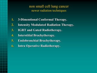 non small cell lung cancer
              newer radiation techniques

1.   3-Dimentional Conformal Therapy.
2.   Intensity Modulated Radiation Therapy.
3.   IGRT and Gated Radiotherapy.
4.   Interstitial Brachytherapy.
5.   Endobronchial Brachytherapy.
6.   Intra Operative Radiotherapy.
 