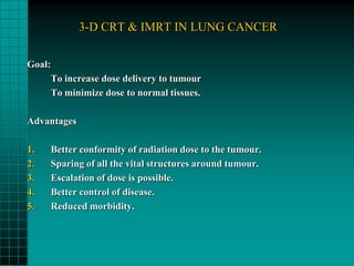 3-D CRT & IMRT IN LUNG CANCER

Goal:
        To increase dose delivery to tumour
        To minimize dose to normal tissues.

Advantages

1.      Better conformity of radiation dose to the tumour.
2.      Sparing of all the vital structures around tumour.
3.      Escalation of dose is possible.
4.      Better control of disease.
5.      Reduced morbidity.
 