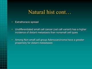 Natural hist cont…
• Extrathoracic spread

• Undifferentiated small cell cancer (oat cell variant) has a higher
  incidence of distant metastasis than nonsmall cell types

• Among Non small cell group Adenocarcinoma have a greater
  propensity for distant metastases
 