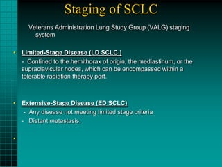 Staging of SCLC
     Veterans Administration Lung Study Group (VALG) staging
       system

• Limited-Stage Disease (LD SCLC )
  - Confined to the hemithorax of origin, the mediastinum, or the
  supraclavicular nodes, which can be encompassed within a
  tolerable radiation therapy port.



• Extensive-Stage Disease (ED SCLC)
   - Any disease not meeting limited stage criteria
  - Distant metastasis.

•
 