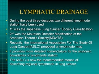LYMPHATIC DRAINAGE
• During the past three decades two different lymphnode
  station have been used
• 1st was the Japanese Lung Cancer Society Classification
• 2nd was the Mountain Dressler Modification of the
  American Thoracic Society(MDATS)
• Recently the International Association For The Study Of
  Lung Cancer(IASLC) proposed a lymphnode map
• It provides more detailed nomenclature for the anatomic
  boundaries of lymphnode station
• The IASLC is now the recommended means of
  describing regional lymphnode in lung cancer
 