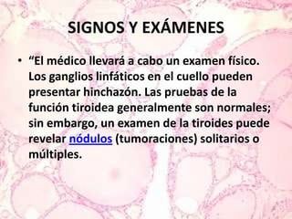 SIGNOS Y EXÁMENES“El médico llevará a cabo un examen físico. Los ganglios linfáticos en el cuello pueden presentar hinchazón. Las pruebas de la función tiroidea generalmente son normales; sin embargo, un examen de la tiroides puede revelar nódulos (tumoraciones) solitarios o múltiples.