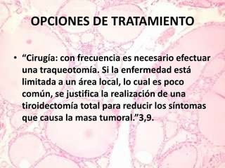 OPCIONES DE TRATAMIENTO “Cirugía: con frecuencia es necesario efectuar una traqueotomía. Si la enfermedad está limitada a un área local, lo cual es poco común, se justifica la realización de una tiroidectomía total para reducir los síntomas que causa la masa tumoral.”3,9.