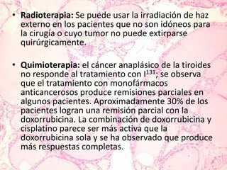 Radioterapia: Se puede usar la irradiación de haz externo en los pacientes que no son idóneos para la cirugía o cuyo tumor no puede extirparse quirúrgicamente.Quimioterapia: el cáncer anaplásico de la tiroides no responde al tratamiento con I131; se observa que el tratamiento con monofármacos anticancerosos produce remisiones parciales en algunos pacientes. Aproximadamente 30% de los pacientes logran una remisión parcial con la doxorrubicina. La combinación de doxorrubicina y cisplatino parece ser más activa que la doxorrubicina sola y se ha observado que produce más respuestas completas.