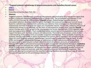 “Targeted systemic radiotherapy of pheochromocytoma and medullary thyroid cancer.Divgi C.SourceColumbia University, New York, NY.AbstractTargeted systemic radiotherapy constitutes the systemic administration of a radioactive agent that targets a molecule expressed preferentially on cancer cells. The archetypal such therapy is 131-iodine ((131)I) therapy for differentiated thyroid cancers. Radiotherapy typically delivers a calculated radiation-absorbed dose to tumor that takes into account (contiguous) normal tissue. Systemic radiotherapy development currently uses schema more analogous to chemotherapy-a radioactivity estimate that does not cause any irreversible toxicity. Historically, arbitrary amounts of radioactivity shown to be effective, on the basis of retrospective review, were used for thyroid cancer therapy with (131)I as well as for neuroendocrine tumor therapy with (131)I-labeled meta-iodo-benzylguanidine (MIBG). Their established safety record has led to adaptations that include repeat therapies with nontoxic amounts of radioactivity. There remains, however, a lack of clear understanding of the safety limits of systemic targeted radiotherapy. This is probably most true in systemic therapy with MIBG in adult neuroendocrine tumors. Bone marrow is the primary critical organ for most targeted systemic radiotherapy; second organ involvement may be renal, as with MIBG and targeted radiopeptide therapy, or pulmonary, as with radioimmunotherapy. Most therapies have tended toward multiple administrations of subtoxic amounts of radioactivity. Therapy with MIBG in pheochromococytoma as well as targeted radiopeptide therapy in medullarythyroid cancer has followed this model. Radioimmunotherapy appears very promising; a definitive Phase 2 study needs completion. All therapy has shown promise in extending disease survival (as compared with historical controls), with few major structural (or biochemical) responses. This review will attempt to compliment the excellent existing literature by providing an overall systemic therapeutic approach to this promising endeavor.”11.