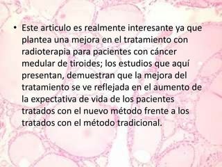 Este articulo es realmente interesante ya que plantea una mejora en el tratamiento con radioterapia para pacientes con cáncer medular de tiroides; los estudios que aquí presentan, demuestran que la mejora del tratamiento se ve reflejada en el aumento de la expectativa de vida de los pacientes tratados con el nuevo método frente a los tratados con el método tradicional.