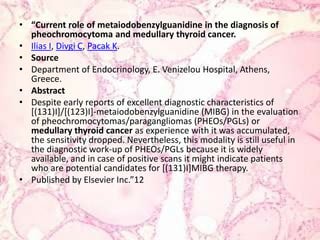 “Current role of metaiodobenzylguanidine in the diagnosis of pheochromocytoma and medullary thyroid cancer.Ilias I, Divgi C, Pacak K.SourceDepartment of Endocrinology, E. Venizelou Hospital, Athens, Greece.AbstractDespite early reports of excellent diagnostic characteristics of [(131)I]/[(123)I]-metaiodobenzylguanidine (MIBG) in the evaluation of pheochromocytomas/paragangliomas (PHEOs/PGLs) or medullarythyroid cancer as experience with it was accumulated, the sensitivity dropped. Nevertheless, this modality is still useful in the diagnostic work-up of PHEOs/PGLs because it is widely available, and in case of positive scans it might indicate patients who are potential candidates for [(131)I]MIBG therapy.Published by Elsevier Inc.”12