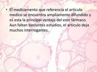 El medicamento que referencia el articulo medico se encuentra ampliamente difundido y es esta la principal ventaja del este fármaco. Aun faltan bastantes estudios, el articulo deja muchos interrogantes.