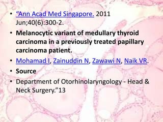“Ann AcadMedSingapore. 2011 Jun;40(6):300-2.Melanocyticvariant of medullarythyroid carcinoma in a previouslytreatedpapillary carcinoma patient.Mohamad I, Zainuddin N, Zawawi N, Naik VR.SourceDepartment of Otorhinolaryngology - Head & Neck Surgery.”13