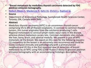 “Breast metastasis by medullary thyroid carcinoma detected by FDG positron emission tomography.Nofech-Mozes S, Mackenzie R, Kahn HJ, Ehrlich L, Raphael SJ.SourceDepartment of Anatomical Pathology, Sunnybrook Health Sciences Center, Toronto, ON, Canada M4N 3M5.AbstractMedullary thyroid carcinoma (MTC) is an uncommon thyroid cancer comprising 5% to 8% of thyroid neoplasms. In contrast to common thyroid tumors, this tumor originates from the calcitonin-producing C cells. Regional metastases to cervical lymph nodes occur early in the disease, whereas distant metastasis occurs late. Common metastatic sites include the liver, bone, brain, and adrenal medulla. We present a case of MTC metastatic to the breast. We report on this case for the following reasons: (1) metastasis to the breast is an extremely rare occurrence and could be easily confused clinically and pathologically with a primary breast neoplasm and (2) this is the first reported case of detection of breast metastasis by an MTC using FDG ((18)F-fluoro-2-deoxy-D-glucose) positron emission tomography with an accompanying histologic description.”14