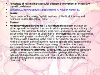 “Cytology of hyalinisingtrabecular adenoma-like variant of medullary thyroid carcinoma.Santosh KV, Raychaudhuri S, Subramanya H, Naveen Kumar BJ.SourceDepartment of Pathology, Vydehi Institute of Medical Sciences and Research Center, Bangalore, India.AbstractMedullarythyroid carcinoma is a rare thyroid neoplasm that can be either sporadic or familial. It occurs in adults, presenting as a solitary cold nodule on thyroid scan. Most are solid, firm, and non-encapsulated, and occur in the mid portion or upper half of the thyroid gland, corresponding to areas with greater numbers of C cells. We present a case of a 36-year-old female with a swelling in the front of her neck for six years. Fine needle aspiration done elsewhere revealed spindle cells, suggestive of a 'spindle cell neoplasm'. The histopathology of the thyroidectomy specimen showed features of a hyalinizingtrabecular adenoma-like variant of medullarycarcinoma. Subsequently, we performed aspiration on the received specimen and studied the cytological findings. The cytological diagnosis of this variant requires identification of the dual spindle and ovoid cell population and the granular neuroendocrine chromatin.”15