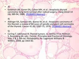 3)Goldman JM, Goren EN, Cohen MH, et al.: Anaplasticthyroid carcinoma: long-termsurvivalafter radical surgery. J SurgOncol 14 (4): 389-94, 1980.  [PUBMED Abstract]4)Aldinger KA, Samaan NA, Ibanez M, et al.: Anaplastic carcinoma of thethyroid: a review of 84 cases of spindle and giantcell carcinoma of thethyroid. Cancer 41 (6): 2267-75, 1978.  [PUBMED Abstract]5)Carling T, Udelsman R: Thyroidtumors. In: DeVita VT Jr, Hellman S, Rosenberg SA, eds.: Cancer: Principles and Practice of Oncology. Vols. 1 & 2. 8th ed. Philadelphia, Pa: Lippincott Williams & Wilkins, 2008, pp 1663-82. 