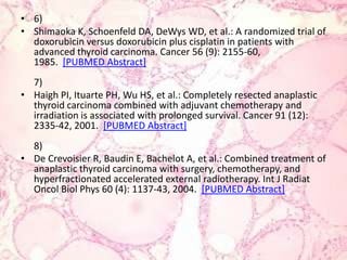 6)Shimaoka K, Schoenfeld DA, DeWys WD, et al.: A randomized trial of doxorubicin versus doxorubicin plus cisplatin in patientswithadvancedthyroid carcinoma. Cancer 56 (9): 2155-60, 1985.  [PUBMED Abstract]7)Haigh PI, Ituarte PH, Wu HS, et al.: Completelyresectedanaplasticthyroid carcinoma combinedwithadjuvantchemotherapy and irradiationisassociatedwithprolongedsurvival. Cancer 91 (12): 2335-42, 2001.  [PUBMED Abstract]8)De Crevoisier R, Baudin E, Bachelot A, et al.: Combinedtreatment of anaplasticthyroid carcinoma withsurgery, chemotherapy, and hyperfractionatedacceleratedexternalradiotherapy. Int J RadiatOncolBiolPhys 60 (4): 1137-43, 2004.  [PUBMED Abstract]