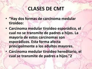 CLASES DE CMT“Hay dos formas de carcinoma medular tiroideo:Carcinoma medular tiroideo esporádico, el cual no se transmite de padres a hijos. La mayoría de estos carcinomas son esporádicos. Esta forma afecta principalmente a los adultos mayores.Carcinoma medular tiroideo hereditario, el cual se transmite de padres a hijos.”2