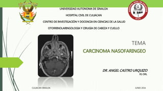 TEMA
CARCINOMA NASOFARINGEO
UNIVERSIDAD AUTONOMA DE SINALOA
HOSPITAL CIVIL DE CULIACAN
CENTRO DE INVESTIGACIÓN Y DOCENCIA EN CIENCIAS DE LA SALUD
OTORRINOLARINGOLOGIA Y CIRUGIA DE CABEZA Y CUELLO
DR. ANGEL CASTRO URQUIZO
R1 ORL
CULIACAN SINALOA JUNIO 2016
 
