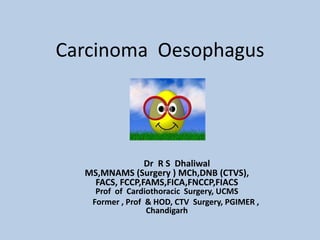 Carcinoma Oesophagus
Dr R S Dhaliwal
MS,MNAMS (Surgery ) MCh,DNB (CTVS),
FACS, FCCP,FAMS,FICA,FNCCP,FIACS
Prof of Cardiothoracic Surgery, UCMS
Former , Prof & HOD, CTV Surgery, PGIMER ,
Chandigarh
 