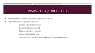UNSUSPECTED/ UNEXPECTED
 No preoperative clinical/radiological suspicion of Ca GB
 Suspected during surgery for Gallston...