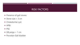 RISK FACTORS
 Presence of gall stones
 Stone size > 3 cm
 Choledochal cyst
 APBJ
 PSC
 GB polyp > 1 cm
 Porcelain G...