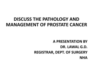 DISCUSS THE PATHOLOGY AND
MANAGEMENT OF PROSTATE CANCER
A PRESENTATION BY
DR. LAWAL G.D.
REGISTRAR, DEPT. OF SURGERY
NHA
 