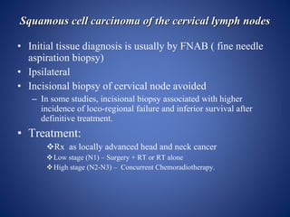 Squamous cell carcinoma of the cervical lymph nodes <ul><li>Initial tissue diagnosis is usually by FNAB ( fine needle aspi...