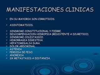 MANIFESTACIONES CLINICAS


EN SU MAYORIA SON CIRROTICOS.



ASINTOMATICOS.



SINDROME CONSTITUCIONAL Y FIEBRE.
DESCOMPENSACION HIDROPICA (RESISTENTE A DIURETICO)
SINDROME COLESTASICO.
HEMORRAGIA DIGESTIVA.
HEPATOMEGALIA DURA.
DOLOR ABDOMINAL.
ASTENIA
PERDIDA DE PESO.
ANOREXIA
SX METASTASIS A DISTANCIA.











 
