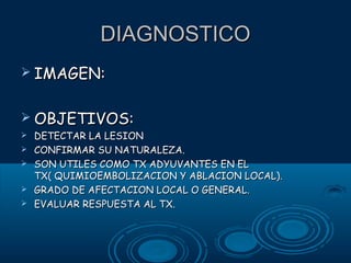 DIAGNOSTICO
 IMAGEN:
 OBJETIVOS:






DETECTAR LA LESION
CONFIRMAR SU NATURALEZA.
SON UTILES COMO TX ADYUVANTES EN EL
TX( QUIMIOEMBOLIZACION Y ABLACION LOCAL).
GRADO DE AFECTACION LOCAL O GENERAL.
EVALUAR RESPUESTA AL TX.

 