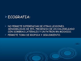  ECOGRAFIA:




NO PERMITE DIFERENCIAR DE OTRAS LESIONES.
SENSIBILIDAD DE 45%. PRESENCIA DE UN HALODELGADO
CON SOMBRAS LATERALES Y UN PATRON RN MOSAICO.
PERMITE TOMA DE BIOPSIA Y SEGUIMIENTO.

 