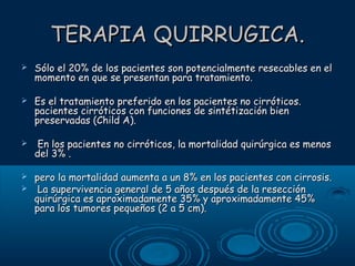 TERAPIA QUIRRUGICA.


Sólo el 20% de los pacientes son potencialmente resecables en el
momento en que se presentan para tratamiento.



Es el tratamiento preferido en los pacientes no cirróticos.
pacientes cirróticos con funciones de sintétización bien
preservadas (Child A).



En los pacientes no cirróticos, la mortalidad quirúrgica es menos
del 3% .



pero la mortalidad aumenta a un 8% en los pacientes con cirrosis.
La supervivencia general de 5 años después de la resección
quirúrgica es aproximadamente 35% y aproximadamente 45%
para los tumores pequeños (2 a 5 cm).



 