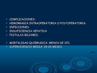 








COMPLICACIONES:
HEMORRAGIA INTRAOPERATORIA O POSTOPERATORIA.
INFECCIONES
INSUFICIENCIA HEPATICA
FISTULAS BILIARES.
MORTALIDAD QUIRRUGICA: MENOS DE 10%.
SUPERVIVENCIA MEDIA: 28-65 MESES.

 