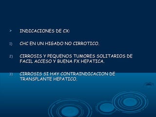 

INDICACIONES DE CX:

1)

CHC EN UN HIGADO NO CIRROTICO.

2)

CIRROSIS Y PEQUENOS TUMORES SOLITARIOS DE
FACIL ACCESO Y BUENA FX HEPATICA.

3)

CIRROSIS SI HAY CONTRAINDICACION DE
TRANSPLANTE HEPATICO.

 