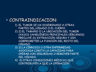  CONTRAINDICACION:

1) EL TUMOR SE HA DISEMINADO A OTRAS
PARTES DEL HÍGADO O EL CUERPO.
2) 2) EL TAMAÑO O LA UBICACIÓN DEL TUMOR
(VASOS SANGUÍNEOS PRINCIPALES CERCANOS)
PRECLUYE SU EXTRACCIÓN SEGURA Y SIN
COMPROMETER LA FUNCIÓN DEL RESTO DEL
HÍGADO.
3) 3) LA CIRROSIS U OTRA ENFERMEDAD
ASOCIADA LIMITA LA CAPACIDAD PARA
OPERAR CON SEGURIDAD O REMOVER PARTE
DEL HÍGADO.
4) 4) OTRAS CONDICIONES MÉDICAS QUE
CONTRIBUYEN A QUE LA OPERACIÓN

 