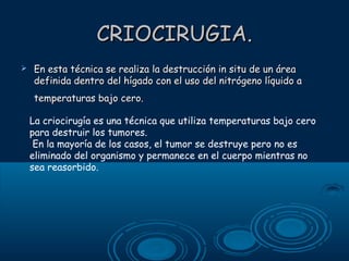 CRIOCIRUGIA.


En esta técnica se realiza la destrucción in situ de un área
definida dentro del hígado con el uso del nitrógeno líquido a
temperaturas bajo cero.
La criocirugía es una técnica que utiliza temperaturas bajo cero
para destruir los tumores.
En la mayoría de los casos, el tumor se destruye pero no es
eliminado del organismo y permanece en el cuerpo mientras no
sea reasorbido.

 