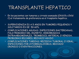 TRANSPLANTE HEPATICO


En los pacientes con tumores y cirrosis avanzada (Child B o Child
C) el tratamiento de preferencia es el trasplante hepático .



SUPERVIVENCIA ES A 5 ANOS EN TUMORES PEQUENOS Y
SOLITARIOS ES DE 50-60%.
COMPLICACIONES AGUDAS: INFECCIONES BACTERIANAS,
FALO PRIMARIO DEL INJERTO, HEMORRAGIAS
INTRAABDOMINALES, TROMBOSIS ARTERIAL O VENOSA,
PROBLEMAS BILIARES, RECHAZO AGUDO.
COMPLICACIONES TARDIAS: RECIDIVA TUMORAL O VIRAL,
INFECCIONES POR CITOMEGALOVIRUS, RECHAZO
CRONICO O EVENTRACCIONES.





 