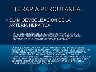 TERAPIA PERCUTANEA.
 QUIMIOEMBOLIZACION DE LA

ARTERIA HEPATICA:
LA EMBOLIZACIÓN QUÍMICA DE LA ARTERIA HEPÁTICA ES HASTA EL
MOMENTO EL PROCEDIMIENTO MÁS COMÚNMENTE REALIZADO PARA EL
TRATAMIENTO DE LOS TUMORES HEPÁTICOS INOPERABLES

LA EMBOLIZACIÓN QUÍMICA TIENE VARIAS VENTAJAS TEÓRICAS SOBRE LA
TERAPIA DE INFUSIÓN DE BOMBA INTRAVENOSA, PORQUE PUEDE SUMINISTRAR
MEDICACIÓN SUMAMENTE CONCENTRADA AL TUMOR Y A LA VEZ DETENER EL
FLUJO SANGUÍNEO; ÉSTA ÚLTIMA TÉCNICA PROLONGA EL TIEMPO DE
CONTACTO DE LA SUSTANCIA TERAPÉUTICA DENTRO DEL TUMOR. ESTA TÉCNICA
PRIVA AL TUMOR DE SU SUMINISTRO DE OXÍGENO MIENTRAS QUE LOGRA UNA
CONCENTRACIÓN DE FÁRMACOS 10 A 25 VECES MAYOR DE LA QUE PUDIERA
LOGRARSE MEDIANTE LA INFUSIÓN SOLA

 