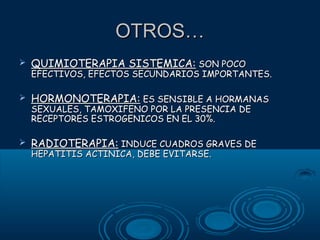 OTROS…


QUIMIOTERAPIA SISTEMICA: SON POCO

EFECTIVOS, EFECTOS SECUNDARIOS IMPORTANTES.


HORMONOTERAPIA: ES SENSIBLE A HORMANAS
SEXUALES, TAMOXIFENO POR LA PRESENCIA DE
RECEPTORES ESTROGENICOS EN EL 30%.



RADIOTERAPIA: INDUCE CUADROS GRAVES DE
HEPATITIS ACTINICA, DEBE EVITARSE.

 