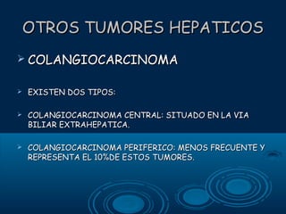 OTROS TUMORES HEPATICOS
 COLANGIOCARCINOMA


EXISTEN DOS TIPOS:



COLANGIOCARCINOMA CENTRAL: SITUADO EN LA VIA
BILIAR EXTRAHEPATICA.



COLANGIOCARCINOMA PERIFERICO: MENOS FRECUENTE Y
REPRESENTA EL 10%DE ESTOS TUMORES.

 