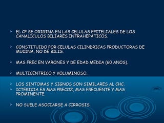 

EL CP SE ORIGINA EN LAS CELULAS EPITELIALES DE LOS
CANALICULOS BILIARES INTRAHEPATICOS.



CONSTITUIDO POR CELULAS CILINDRICAS PRODUCTORAS DE
MUCINA, NO DE BILIS.



MAS FREC EN VARONES Y DE EDAD MEDIA (60 ANOS).



MULTICENTRICO Y VOLUMINOSO.

LOS SINTOMAS Y SIGNOS SON SIMILARES AL CHC.
 ICTERICIA ES MAS PRECOZ, MAS FRECUENTE Y MAS
PROMINENTE.




NO SUELE ASOCIARSE A CIRROSIS.

 