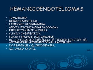 HEMANGIOENDOTELIOMAS











TUMOR RARO.
ORIGEN ENDOTELIAL.
ETIOLOGIA DESCONOCIDA.
AFECTA JOVENES (CUARTA DECADA)
FRECUENTEMENTE MUJERES.
CLINICA INESPECIFICA.
CURSO Y PRONOSTICO: VARIABLE.
DX: HISTOLOGICO, PRESENCIA DE TINCION POSITIVA DEL
ANTIGENO RELACIONADO CON EL FACTOR VII.
NO RESPONDE A QUIMIOTERAPIA.
QX: UNICO TX UTIL.

 